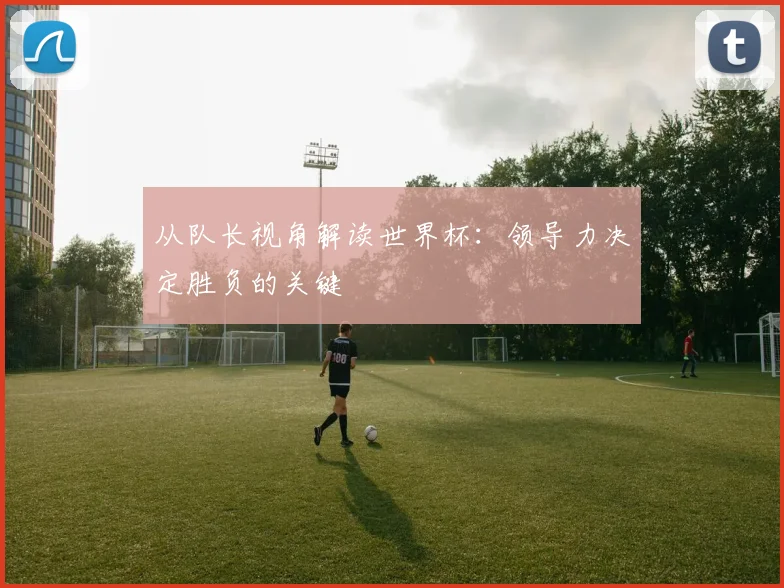 从队长视角解读世界杯：领导力决定胜负的关键