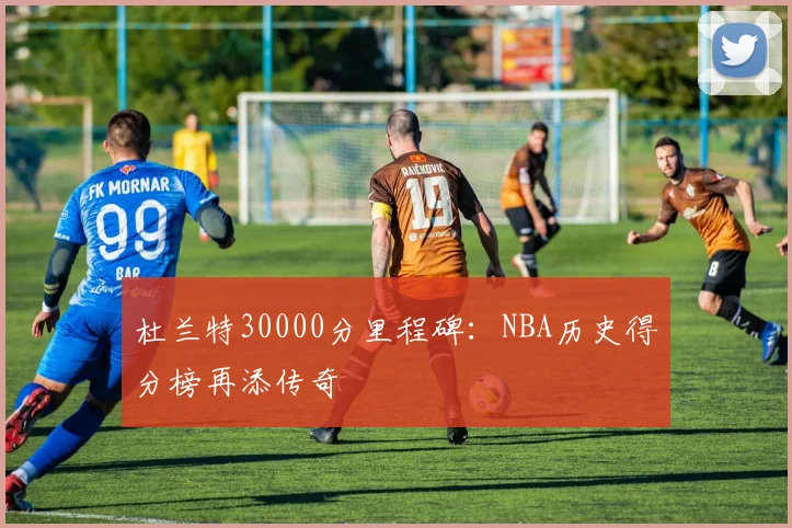 杜兰特30000分里程碑:NBA历史得分榜再添传奇