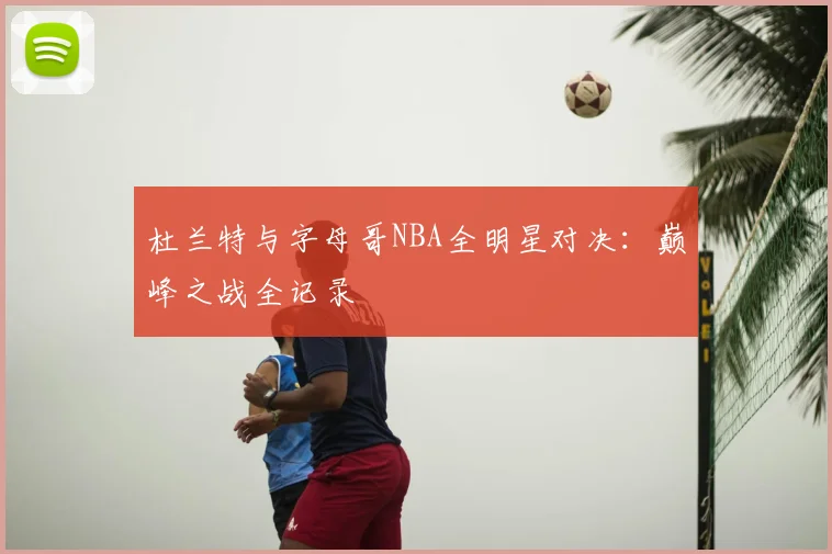 杜兰特与字母哥NBA全明星对决：巅峰之战全记录